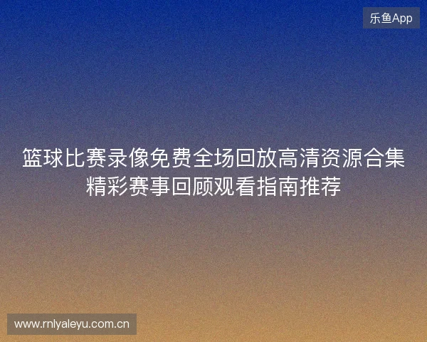 篮球比赛录像免费全场回放高清资源合集精彩赛事回顾观看指南推荐